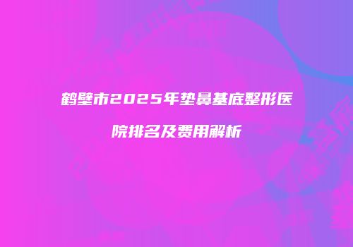 鹤壁市2025年垫鼻基底整形医院排名及费用解析