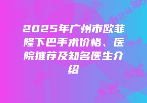 2025年广州市欧菲隆下巴手术价格、医院推荐及知名医生介绍