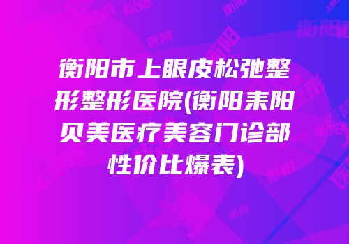 衡阳市上眼皮松弛整形整形医院(衡阳耒阳贝美医疗美容门诊部性价比爆表)