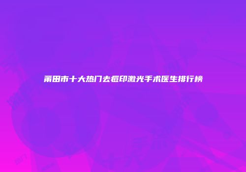 莆田市十大热门去痘印激光手术医生排行榜
