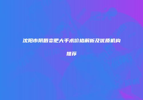 沈阳市阴唇变肥大手术价格解析及优质机构推荐