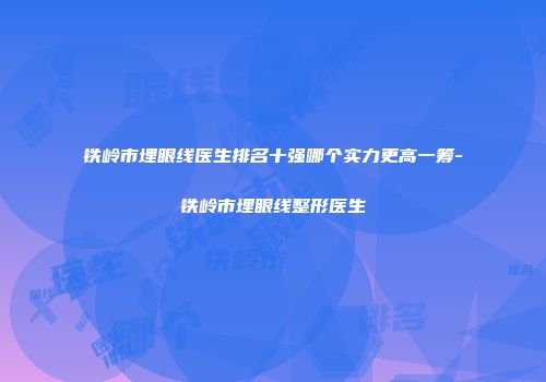 铁岭市埋眼线医生排名十强哪个实力更高一筹-铁岭市埋眼线整形医生