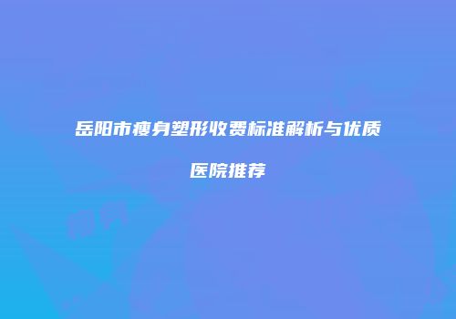 岳阳市瘦身塑形收费标准解析与优质医院推荐