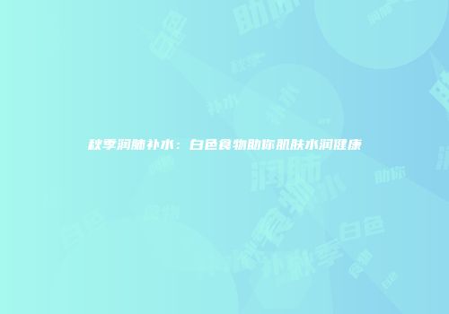 秋季润肺补水：白色食物助你肌肤水润健康
