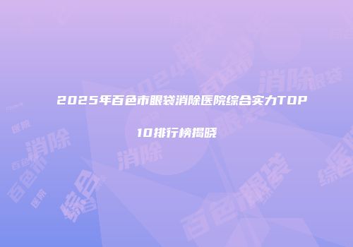 2025年百色市眼袋消除医院综合实力TOP10排行榜揭晓