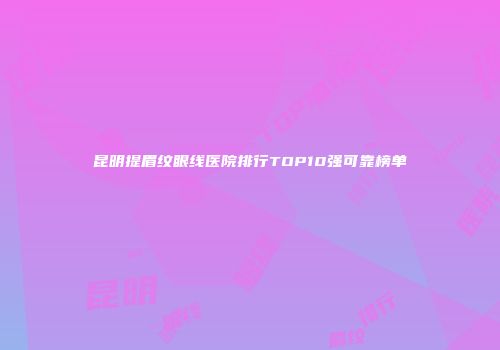 昆明提眉纹眼线医院排行TOP10强可靠榜单
