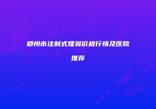 郑州市注射式隆鼻价格行情及医院推荐