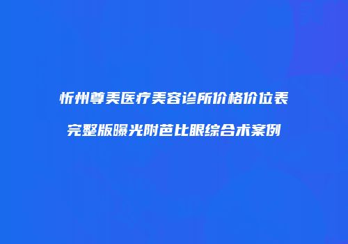 忻州尊美医疗美容诊所价格价位表完整版曝光附芭比眼综合术案例