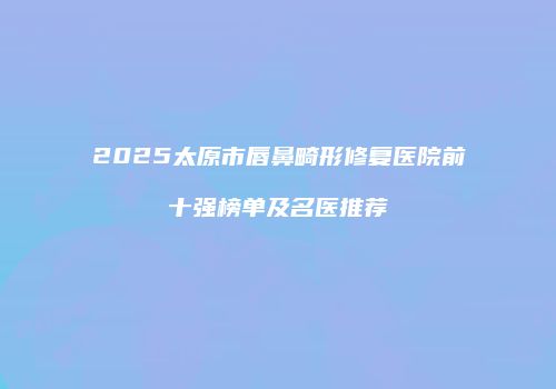 2025太原市唇鼻畸形修复医院前十强榜单及名医推荐
