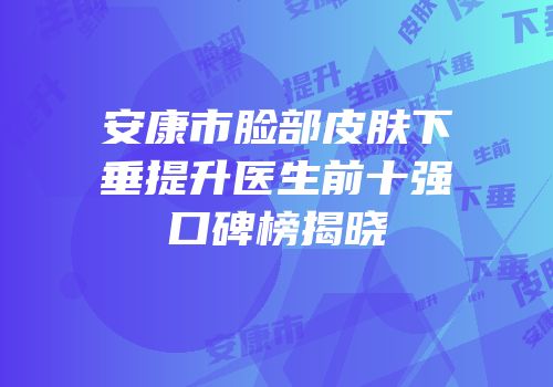 安康市脸部皮肤下垂提升医生前十强口碑榜揭晓