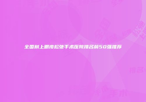 全国割上眼皮松弛手术医院排名前50强推荐
