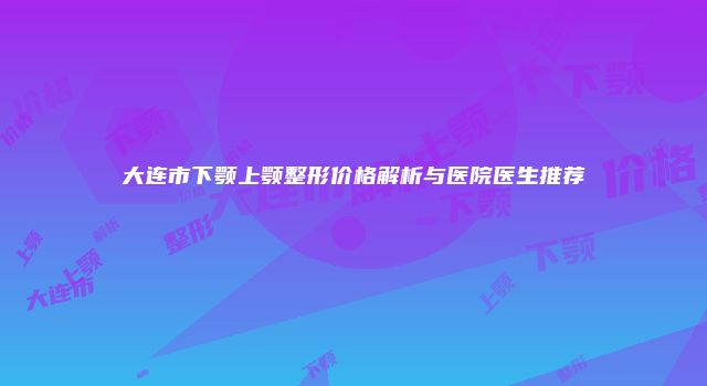 大连市下颚上颚整形价格解析与医院医生推荐