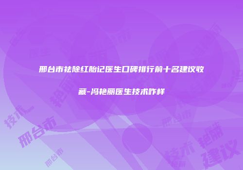 邢台市祛除红胎记医生口碑排行前十名建议收藏-冯艳丽医生技术咋样