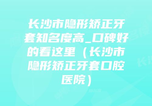 长沙市隐形矫正牙套知名度高_口碑好的看这里（长沙市隐形矫正牙套口腔医院）