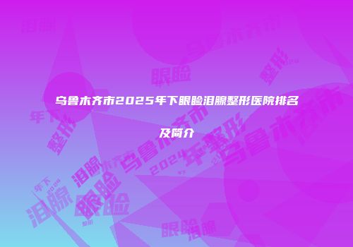 乌鲁木齐市2025年下眼睑泪腺整形医院排名及简介