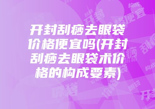 开封刮痧去眼袋价格便宜吗(开封刮痧去眼袋术价格的构成要素)