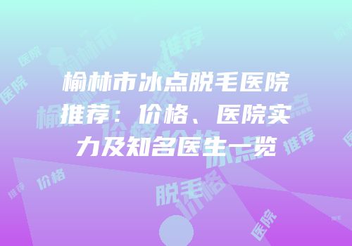榆林市冰点脱毛医院推荐：价格、医院实力及知名医生一览