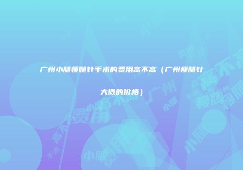 广州小腿瘦腿针手术的费用高不高（广州瘦腿针大概的价格）