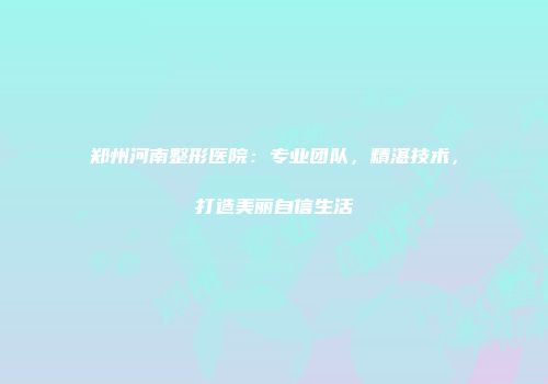 郑州河南整形医院：专业团队，精湛技术，打造美丽自信生活