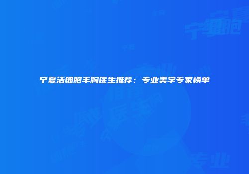 宁夏活细胞丰胸医生推荐：专业美学专家榜单