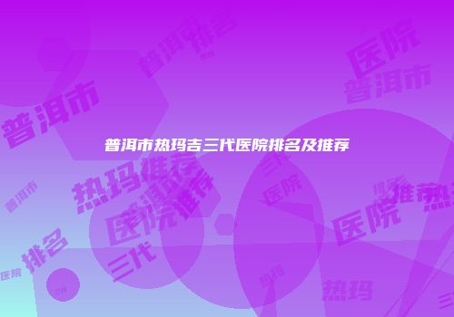 普洱市热玛吉三代医院排名及推荐
