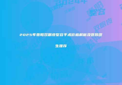 2025年贵阳双眼皮整容手术价格解析及医院医生推荐