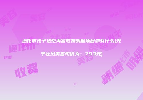 通化市光子祛斑美容收费明细项目都有什么(光子祛斑美容均价为：793元)