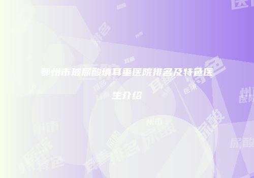 鄂州市玻尿酸填耳垂医院排名及特色医生介绍