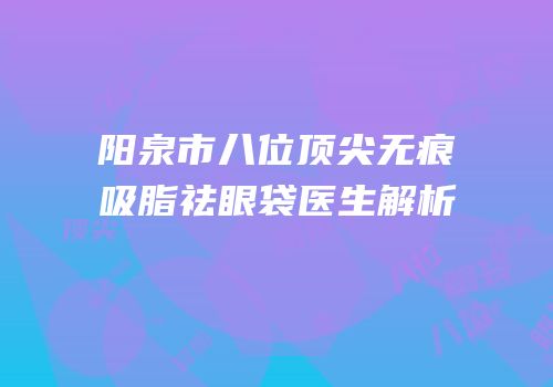 阳泉市八位顶尖无痕吸脂祛眼袋医生解析
