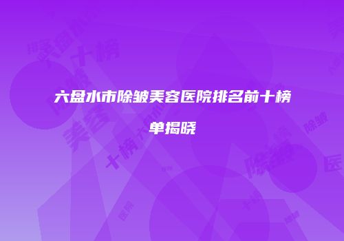 六盘水市除皱美容医院排名前十榜单揭晓