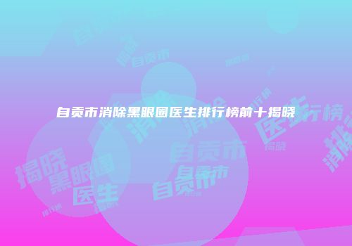 自贡市消除黑眼圈医生排行榜前十揭晓