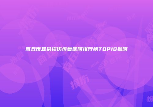 商丘市耳朵损伤恢复医院排行榜TOP10揭晓