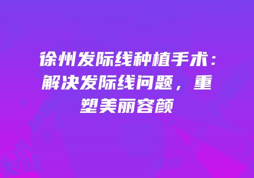 徐州发际线种植手术：解决发际线问题，重塑美丽容颜