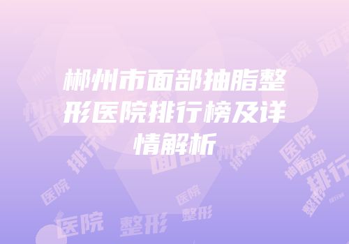 郴州市面部抽脂整形医院排行榜及详情解析