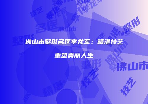 佛山市整形名医李龙军：精湛技艺重塑美丽人生