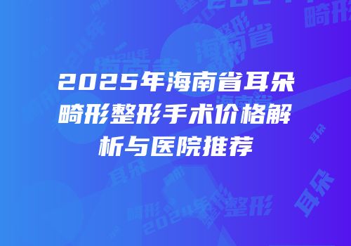 2025年海南省耳朵畸形整形手术价格解析与医院推荐