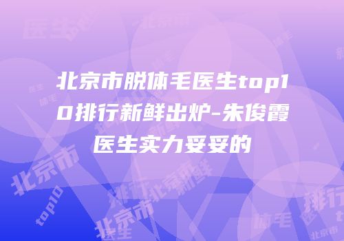 北京市脱体毛医生top10排行新鲜出炉-朱俊霞医生实力妥妥的