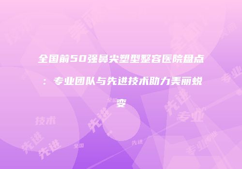 全国前50强鼻尖塑型整容医院盘点：专业团队与先进技术助力美丽蜕变