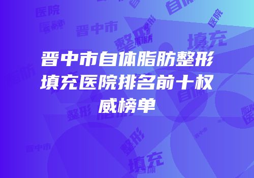 晋中市自体脂肪整形填充医院排名前十权威榜单