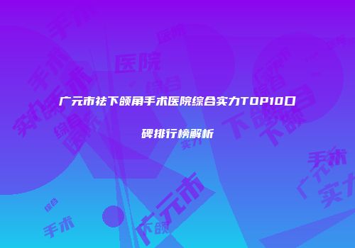 广元市祛下颌角手术医院综合实力TOP10口碑排行榜解析