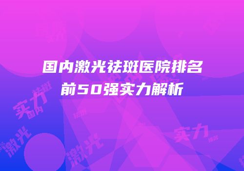 国内激光祛斑医院排名前50强实力解析