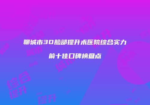 聊城市3D脸部提升术医院综合实力前十佳口碑榜盘点