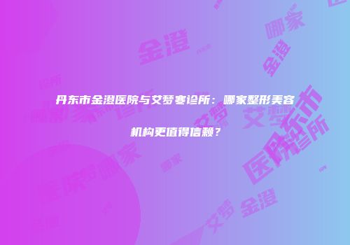 丹东市金澄医院与艾梦寒诊所：哪家整形美容机构更值得信赖？