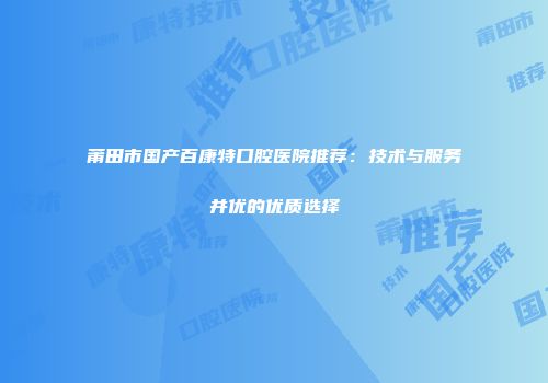 莆田市国产百康特口腔医院推荐：技术与服务并优的优质选择