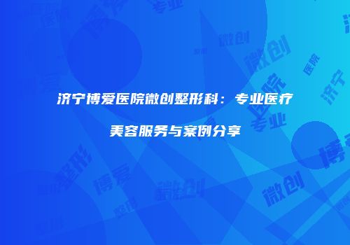 济宁博爱医院微创整形科：专业医疗美容服务与案例分享