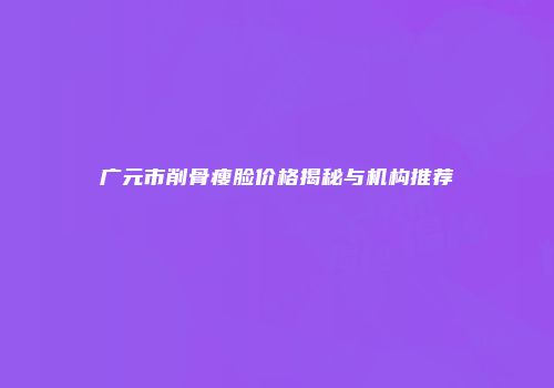 广元市削骨瘦脸价格揭秘与机构推荐