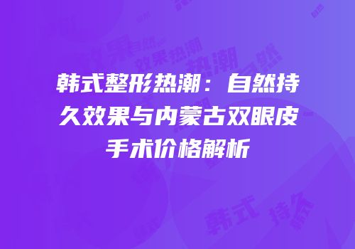 韩式整形热潮：自然持久效果与内蒙古双眼皮手术价格解析