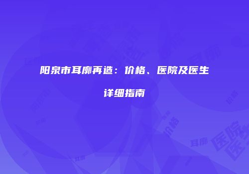 阳泉市耳廓再造：价格、医院及医生详细指南