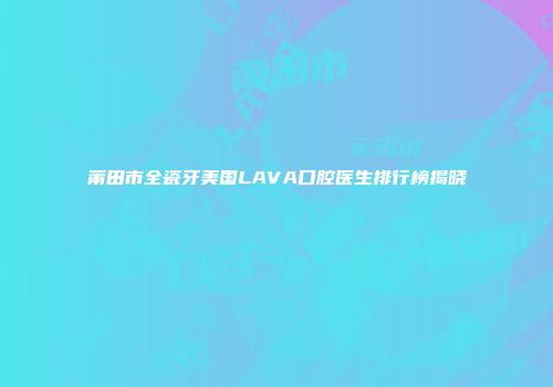 莆田市全瓷牙美国LAVA口腔医生排行榜揭晓