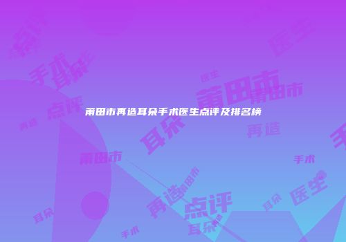 莆田市再造耳朵手术医生点评及排名榜